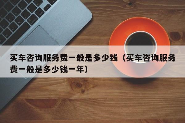 买车咨询服务费一般是多少钱（买车咨询服务费一般是多少钱一年）