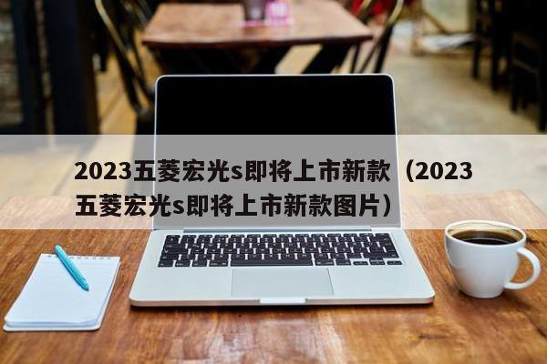 2023五菱宏光s即将上市新款（2023五菱宏光s即将上市新款图片）