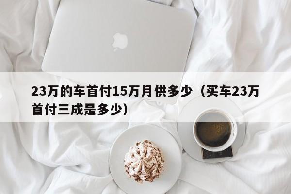 23万的车首付15万月供多少（买车23万首付三成是多少）