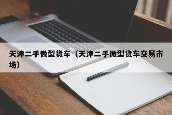 天津二手微型货车（天津二手微型货车交易市场）