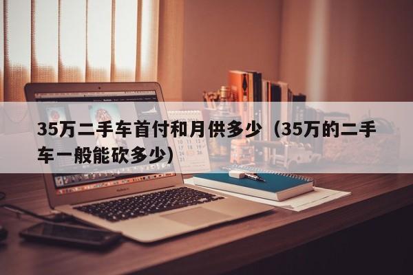35万二手车首付和月供多少（35万的二手车一般能砍多少）