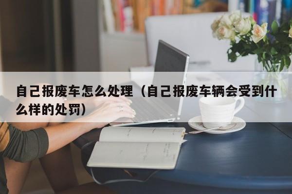 自己报废车怎么处理（自己报废车辆会受到什么样的处罚）