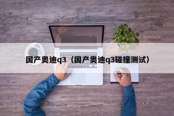 国产奥迪q3（国产奥迪q3碰撞测试）