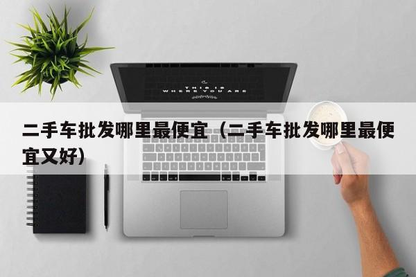 二手车批发哪里最便宜（二手车批发哪里最便宜又好）