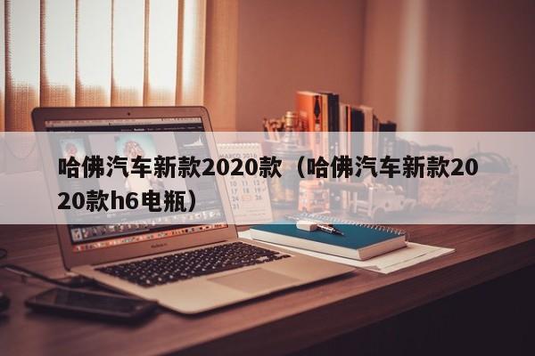 哈佛汽车新款2020款（哈佛汽车新款2020款h6电瓶）