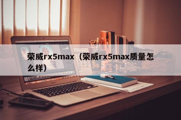 荣威rx5max（荣威rx5max质量怎么样）