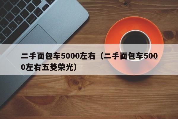 二手面包车5000左右（二手面包车5000左右五菱荣光）