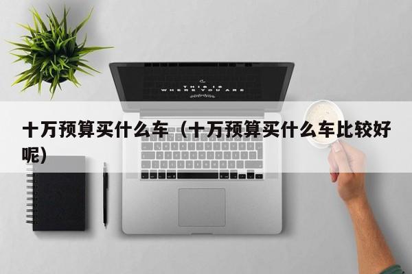 十万预算买什么车（十万预算买什么车比较好呢）