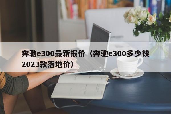 奔驰e300最新报价（奔驰e300多少钱2023款落地价）