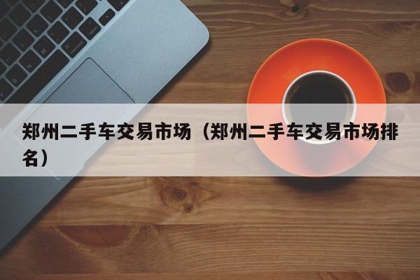 郑州二手车交易市场（郑州二手车交易市场排名）