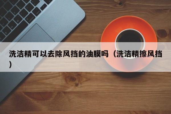 洗洁精可以去除风挡的油膜吗（洗洁精擦风挡）