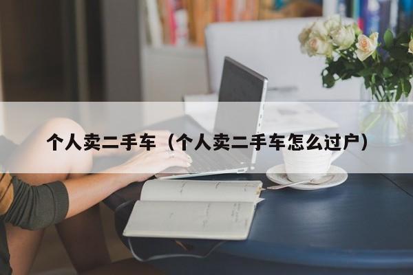个人卖二手车（个人卖二手车怎么过户）