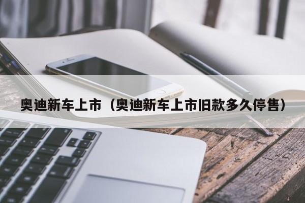 奥迪新车上市（奥迪新车上市旧款多久停售）